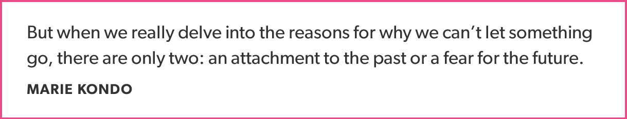 But when we really delve into the reasons for why we can’t let something go, there are only two: an attachment to the past or a fear for the future. MARIE KONDO